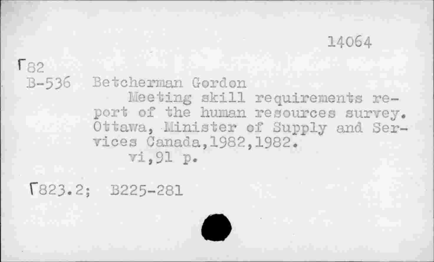 ﻿14064
^82
B-536 Betcherman Gordon
Meeting skill requirements report of the human resources survey. Ottawa, Minister of Supply and Services Canada,1982,1982.
vi,91 p.
f823.2; B225-281